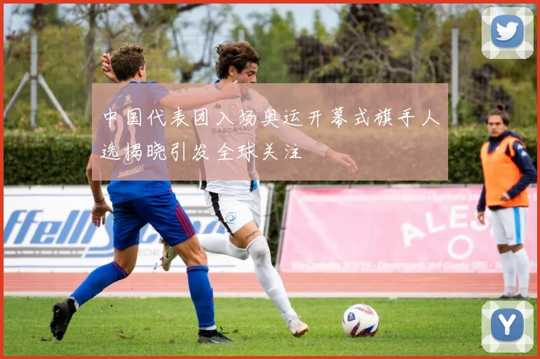 中国代表团入场奥运开幕式旗手人选揭晓引发全球关注
