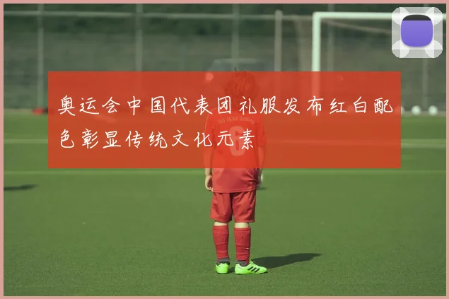 奥运会中国代表团礼服发布红白配色彰显传统文化元素