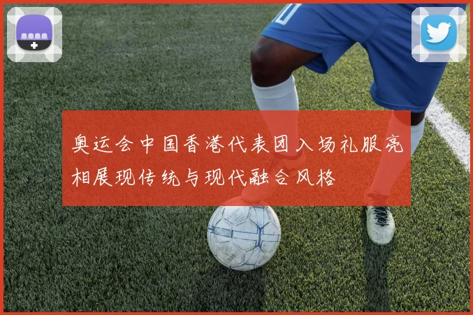 奥运会中国香港代表团入场礼服亮相展现传统与现代融合风格