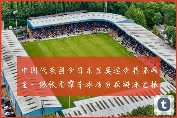 中国代表团今日东京奥运会再添两金一银张雨霏李冰洁分获游泳金银牌