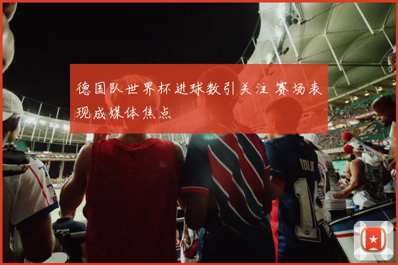 德国队世界杯进球数引关注 赛场表现成媒体焦点
