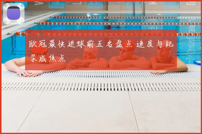 欧冠最快进球前五名盘点 速度与纪录成焦点