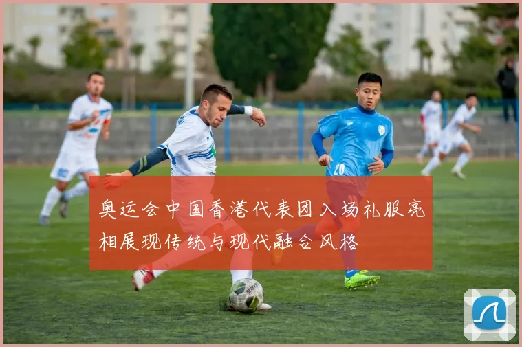 奥运会中国香港代表团入场礼服亮相展现传统与现代融合风格