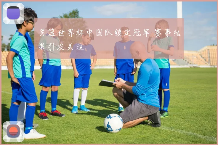 男篮世界杯中国队锁定冠军 赛事结果引发关注