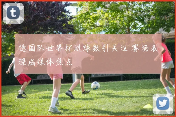 德国队世界杯进球数引关注 赛场表现成媒体焦点