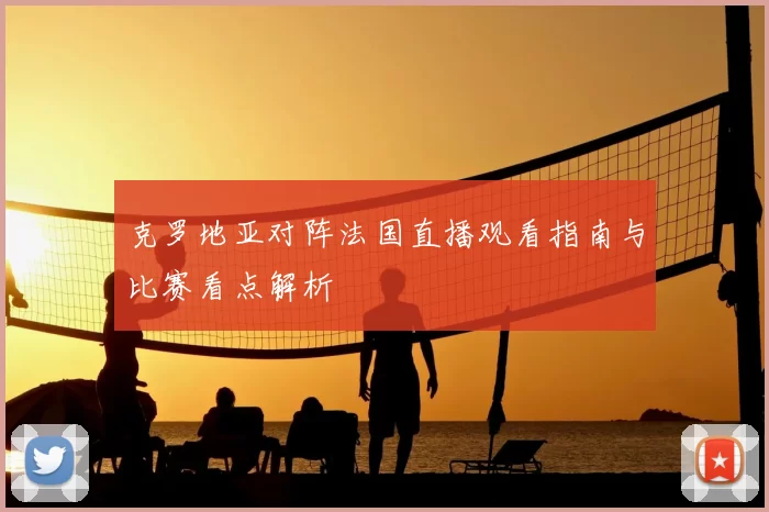 克罗地亚对阵法国直播观看指南与比赛看点解析