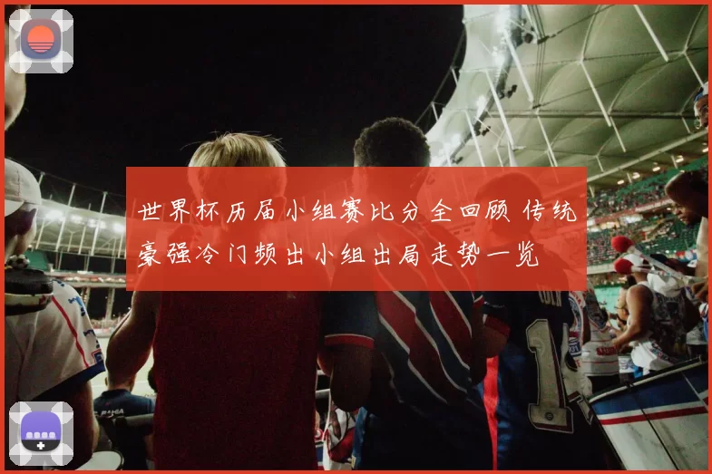 世界杯历届小组赛比分全回顾 传统豪强冷门频出小组出局走势一览