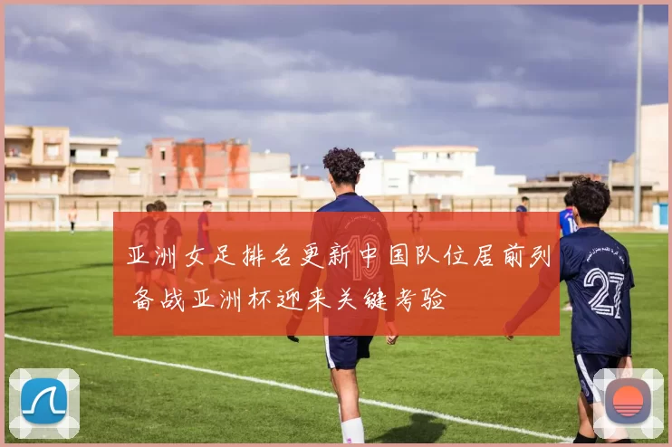 亚洲女足排名更新中国队位居前列 备战亚洲杯迎来关键考验