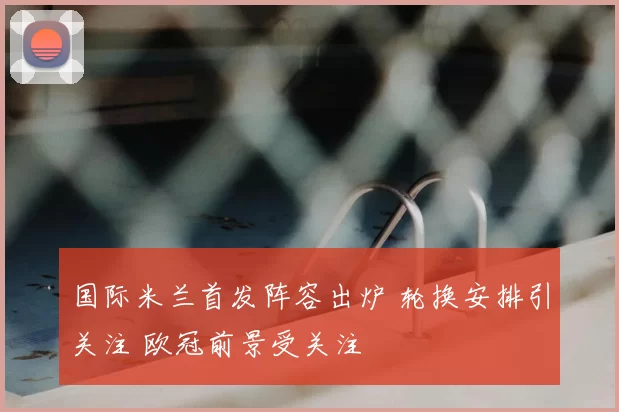 国际米兰首发阵容出炉 轮换安排引关注 欧冠前景受关注