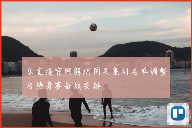 乐直播官网解析国足集训名单调整与热身赛备战安排