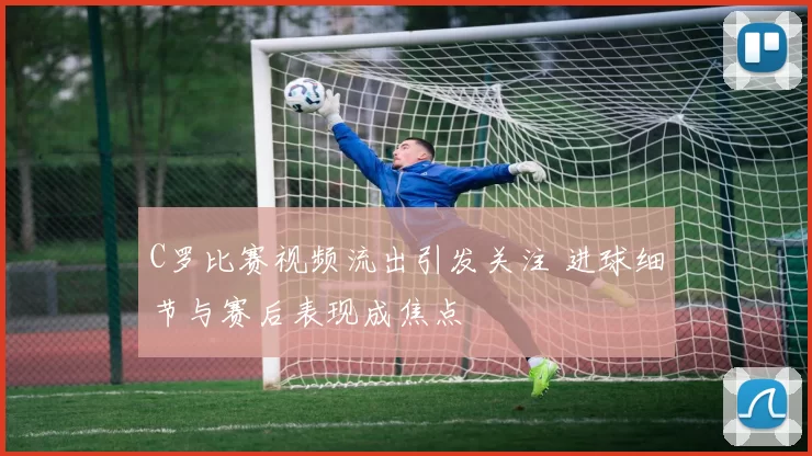 C罗比赛视频流出引发关注 进球细节与赛后表现成焦点