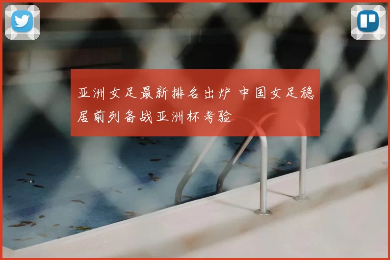 亚洲女足最新排名出炉 中国女足稳居前列备战亚洲杯考验