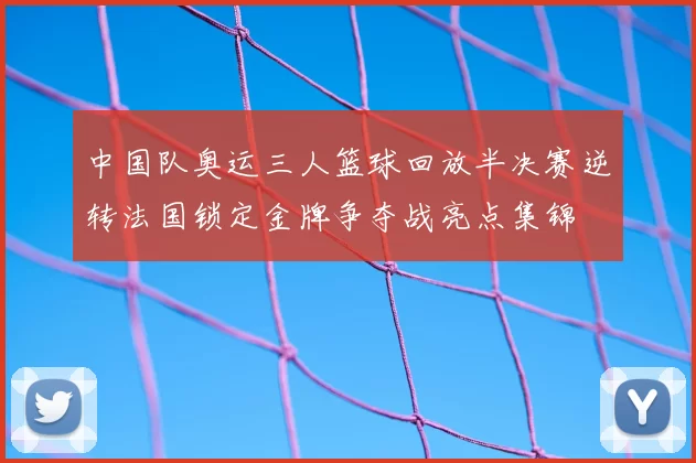 中国队奥运三人篮球回放半决赛逆转法国锁定金牌争夺战亮点集锦