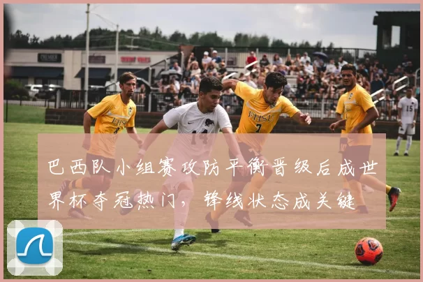 巴西队小组赛攻防平衡晋级后成世界杯夺冠热门,锋线状态成关键
