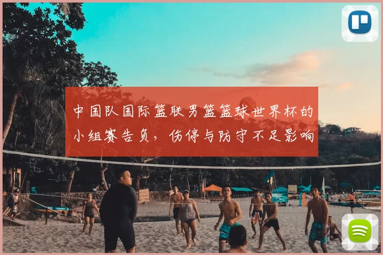 中国队国际篮联男篮篮球世界杯的小组赛告负，伤停与防守不足影响出线