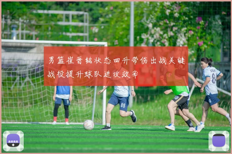 男篮崔晋铭状态回升带伤出战关键战役提升球队进攻效率
