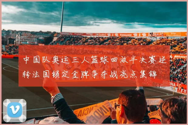 中国队奥运三人篮球回放半决赛逆转法国锁定金牌争夺战亮点集锦