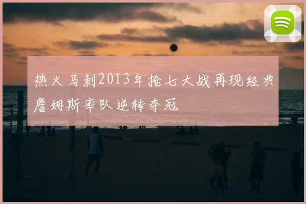 热火马刺2013年抢七大战再现经典詹姆斯率队逆转夺冠