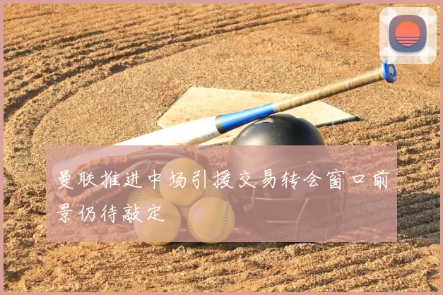 曼联推进中场引援交易转会窗口前景仍待敲定