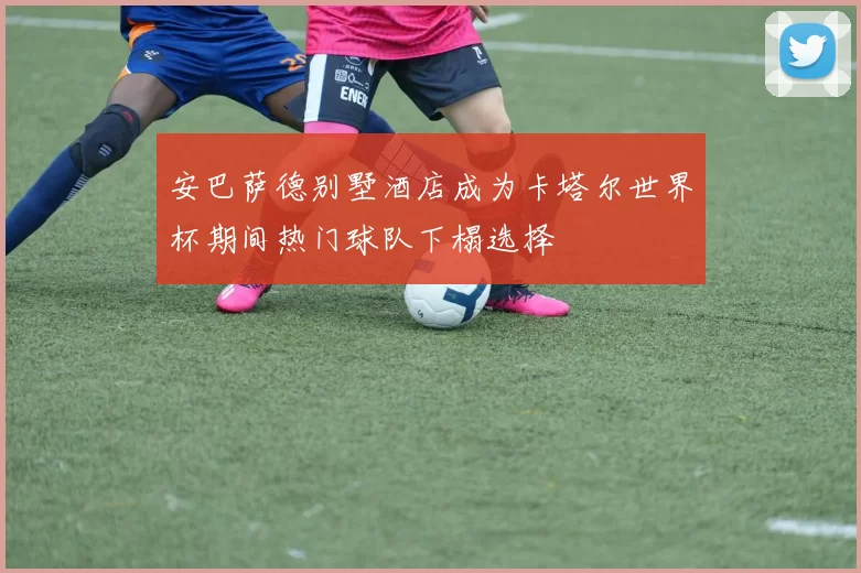 安巴萨德别墅酒店成为卡塔尔世界杯期间热门球队下榻选择