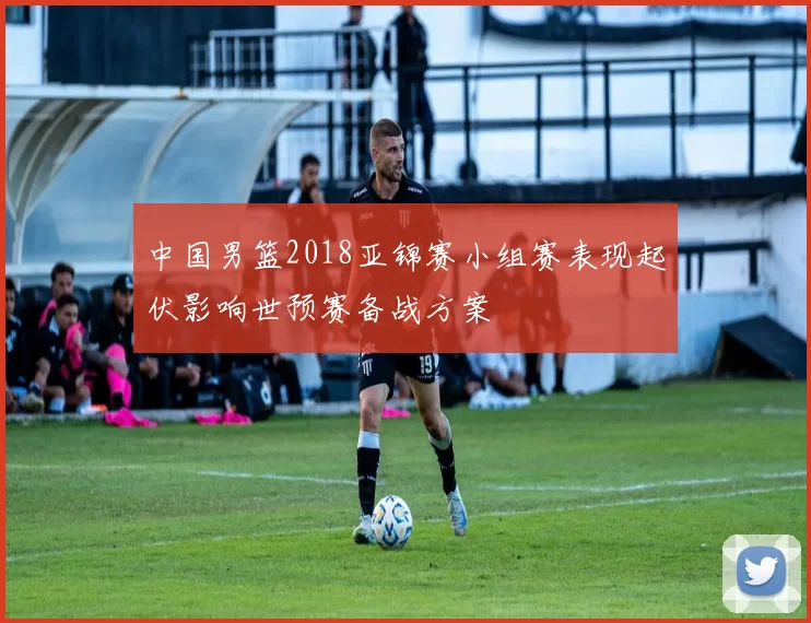 中国男篮2018亚锦赛小组赛表现起伏影响世预赛备战方案