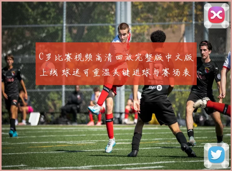 C罗比赛视频高清回放完整版中文版上线 球迷可重温关键进球与赛场表现