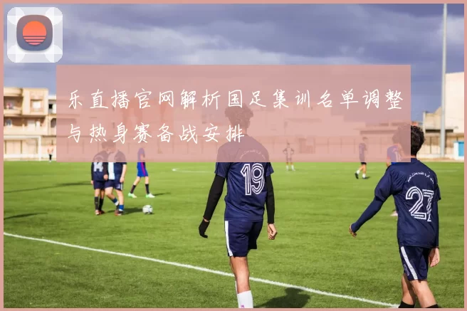 乐直播官网解析国足集训名单调整与热身赛备战安排