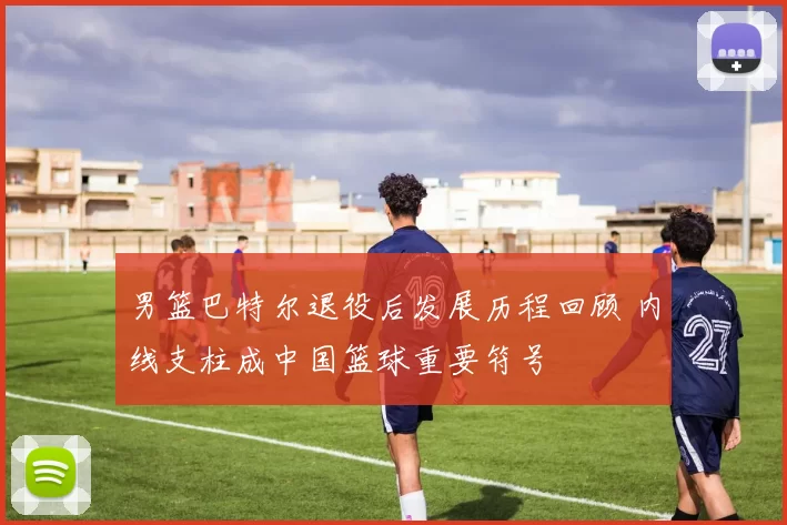 男篮巴特尔退役后发展历程回顾 内线支柱成中国篮球重要符号