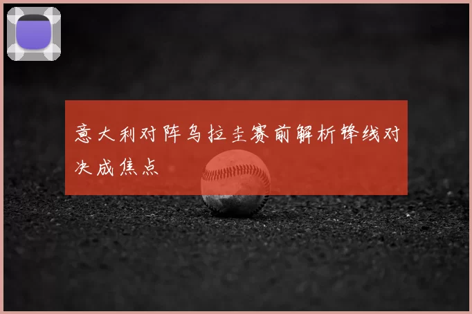 意大利对阵乌拉圭赛前解析锋线对决成焦点