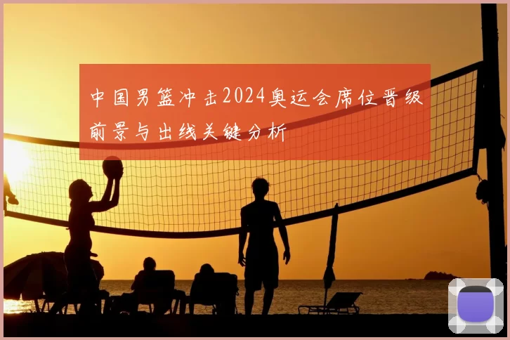 中国男篮冲击2024奥运会席位晋级前景与出线关键分析