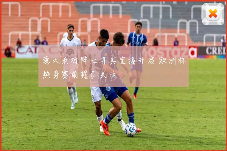 意大利对阵土耳其直播开启 欧洲杯热身赛前瞻引关注