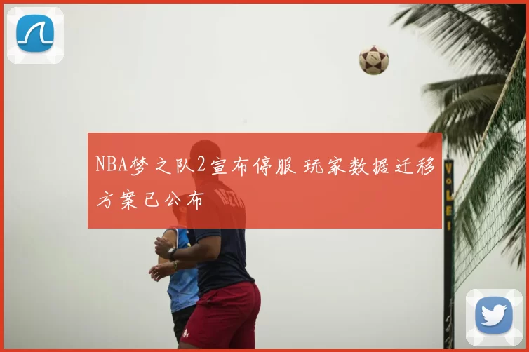 NBA梦之队2宣布停服 玩家数据迁移方案已公布