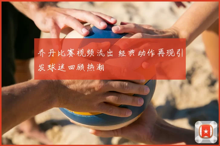 乔丹比赛视频流出 经典动作再现引发球迷回顾热潮