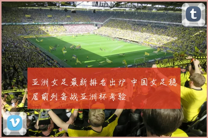 亚洲女足最新排名出炉 中国女足稳居前列备战亚洲杯考验