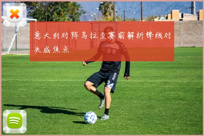 意大利对阵乌拉圭赛前解析锋线对决成焦点