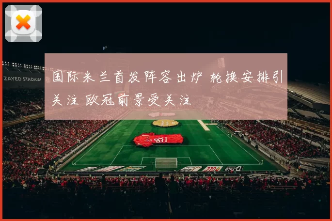 国际米兰首发阵容出炉 轮换安排引关注 欧冠前景受关注