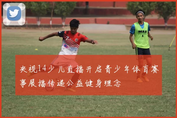 央视14少儿直播开启青少年体育赛事展播传递公益健身理念
