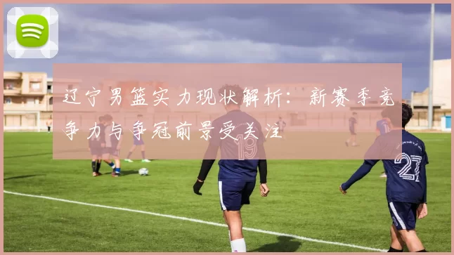 辽宁男篮实力现状解析：新赛季竞争力与争冠前景受关注