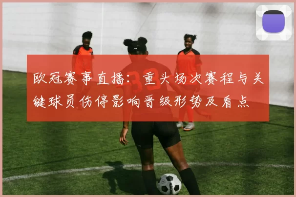 欧冠赛事直播：重头场次赛程与关键球员伤停影响晋级形势及看点