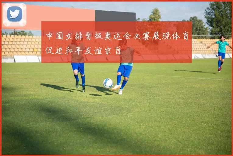 中国女排晋级奥运会决赛展现体育促进和平友谊宗旨