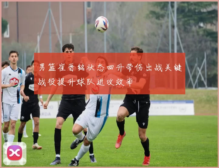 男篮崔晋铭状态回升带伤出战关键战役提升球队进攻效率