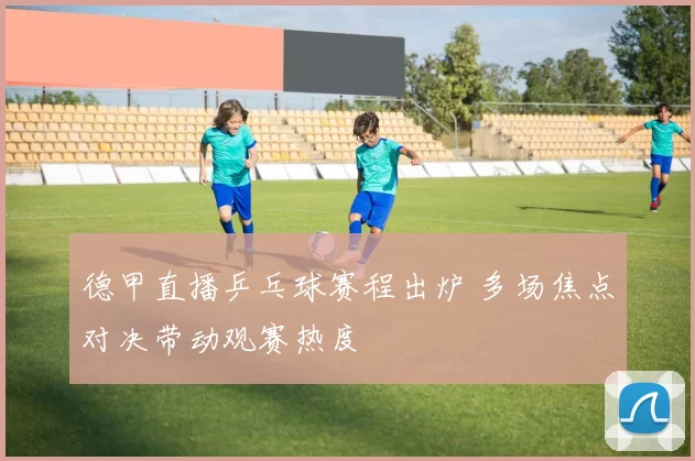 德甲直播乒乓球赛程出炉 多场焦点对决带动观赛热度