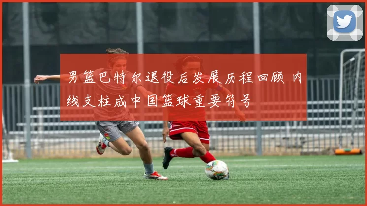 男篮巴特尔退役后发展历程回顾 内线支柱成中国篮球重要符号