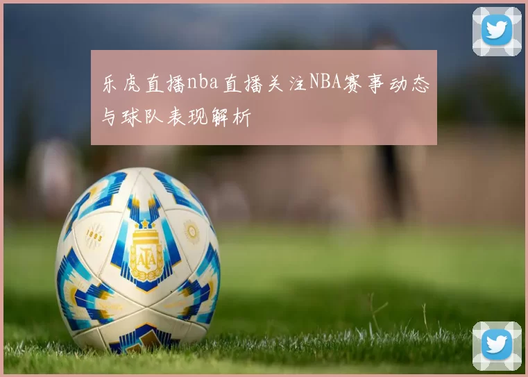 乐虎直播nba直播关注NBA赛事动态与球队表现解析