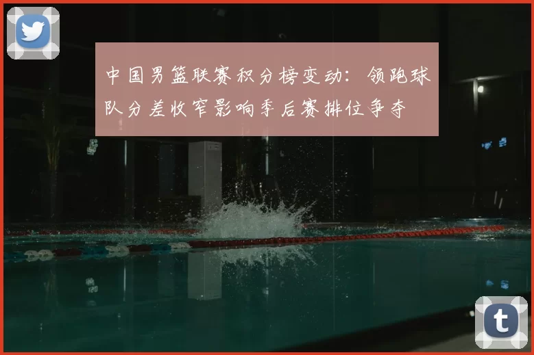 中国男篮联赛积分榜变动：领跑球队分差收窄影响季后赛排位争夺