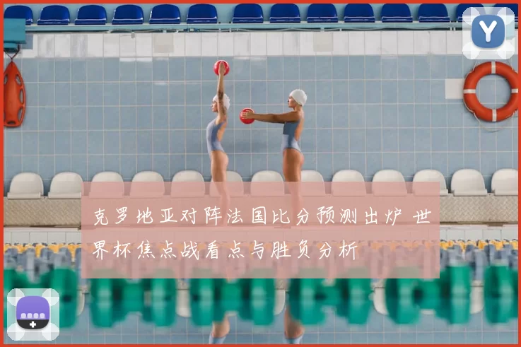 克罗地亚对阵法国比分预测出炉 世界杯焦点战看点与胜负分析