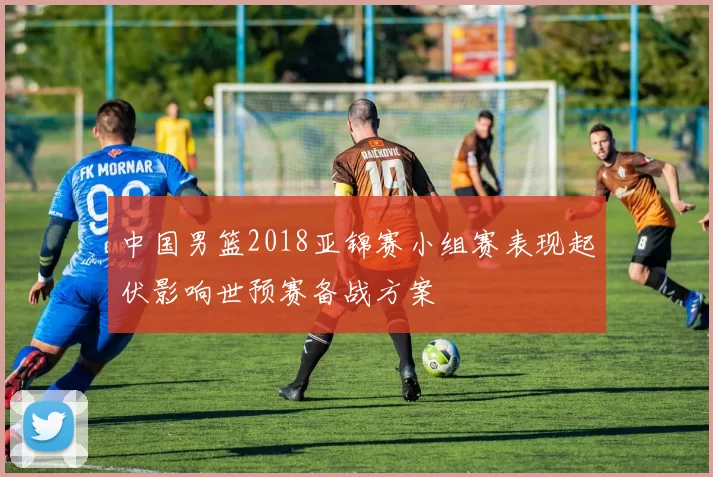 中国男篮2018亚锦赛小组赛表现起伏影响世预赛备战方案