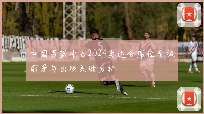 中国男篮冲击2024奥运会席位晋级前景与出线关键分析